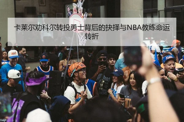 卡莱尔劝科尔转投勇士背后的抉择与NBA教练命运转折